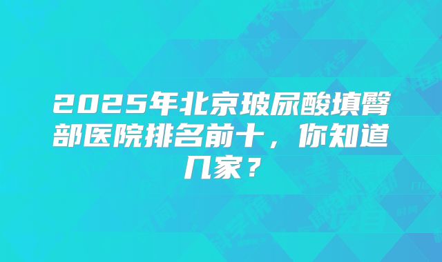 2025年北京玻尿酸填臀部医院排名前十，你知道几家？