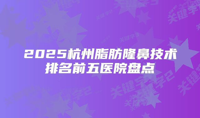 2025杭州脂肪隆鼻技术排名前五医院盘点