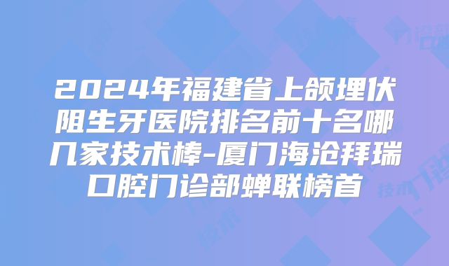 2024年福建省上颌埋伏阻生牙医院排名前十名哪几家技术棒-厦门海沧拜瑞口腔门诊部蝉联榜首