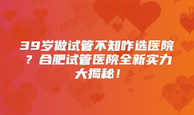 39岁做试管不知咋选医院？合肥试管医院全新实力大揭秘！
