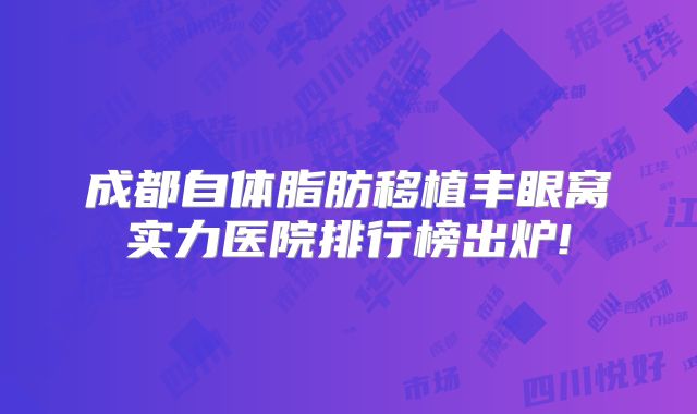 成都自体脂肪移植丰眼窝实力医院排行榜出炉!