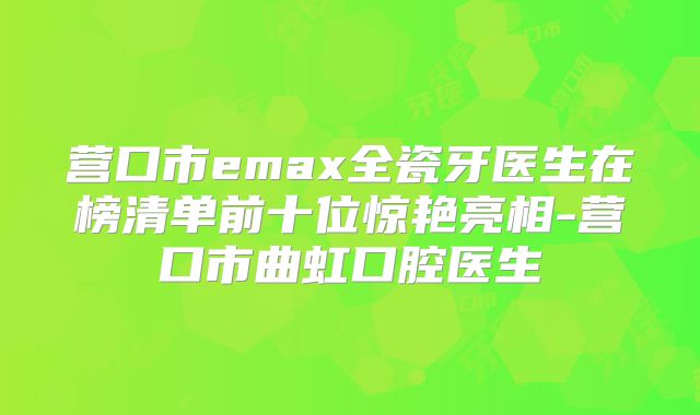 营口市emax全瓷牙医生在榜清单前十位惊艳亮相-营口市曲虹口腔医生