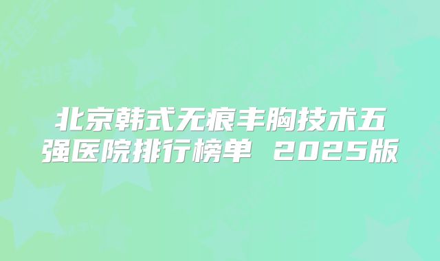 北京韩式无痕丰胸技术五强医院排行榜单 2025版