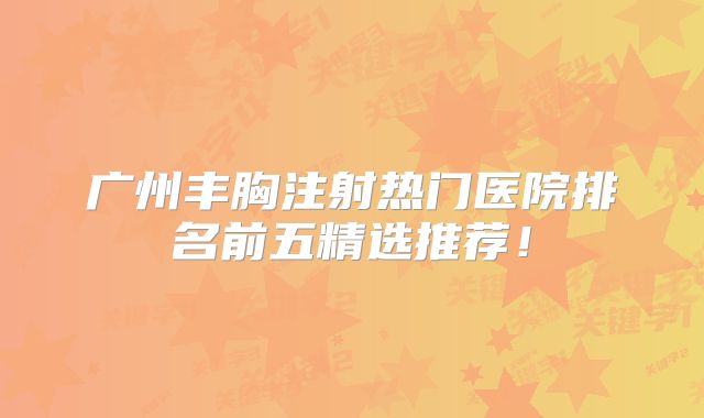 广州丰胸注射热门医院排名前五精选推荐！