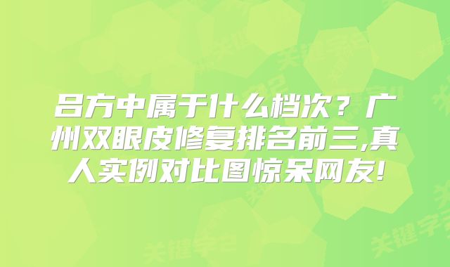 吕方中属于什么档次？广州双眼皮修复排名前三,真人实例对比图惊呆网友!