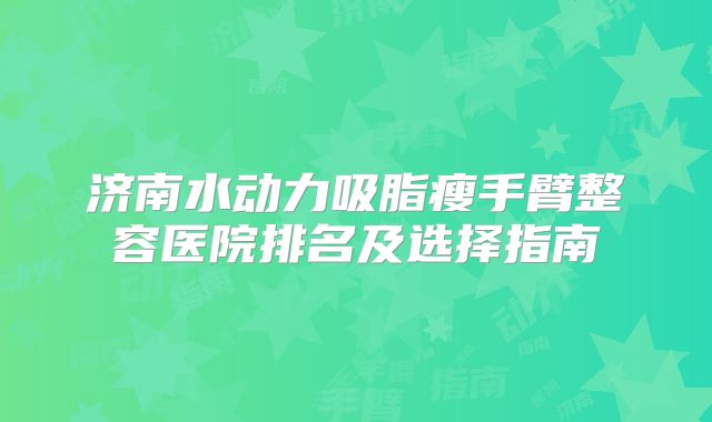 济南水动力吸脂瘦手臂整容医院排名及选择指南