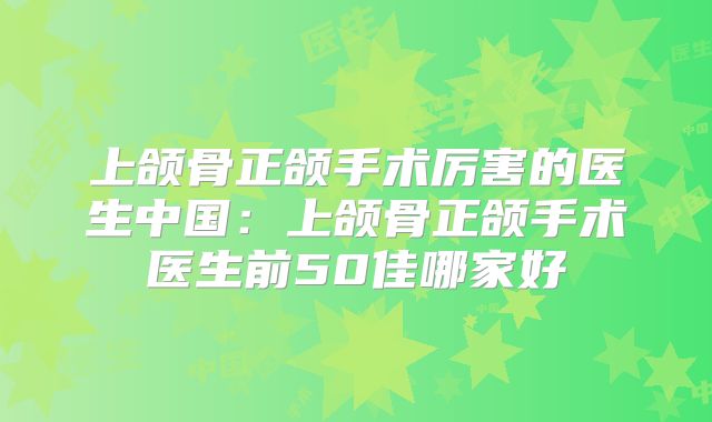 上颌骨正颌手术厉害的医生中国：上颌骨正颌手术医生前50佳哪家好