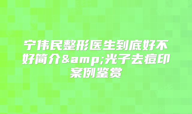 宁伟民整形医生到底好不好简介&光子去痘印案例鉴赏