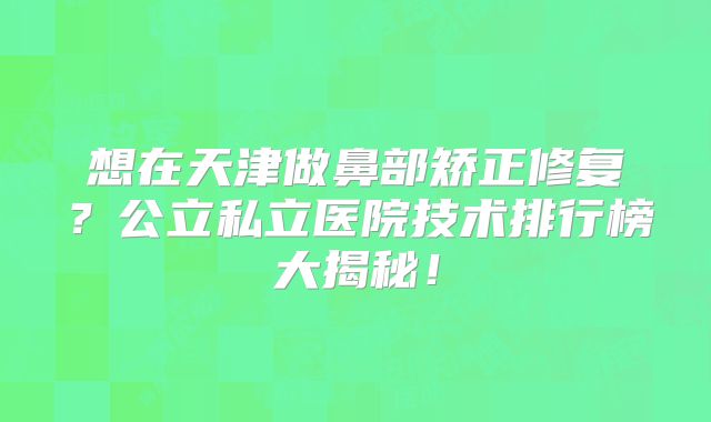 想在天津做鼻部矫正修复？公立私立医院技术排行榜大揭秘！