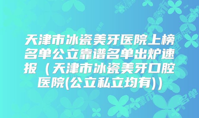 天津市冰瓷美牙医院上榜名单公立靠谱名单出炉速报（天津市冰瓷美牙口腔医院(公立私立均有)）