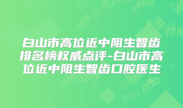 白山市高位近中阻生智齿排名榜权威点评-白山市高位近中阻生智齿口腔医生