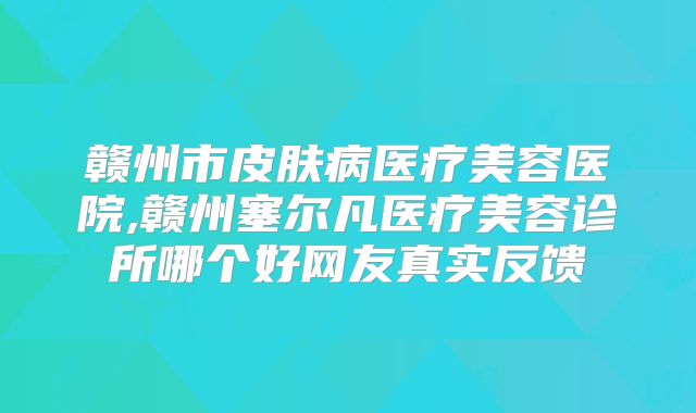 赣州市皮肤病医疗美容医院,赣州塞尔凡医疗美容诊所哪个好网友真实反馈
