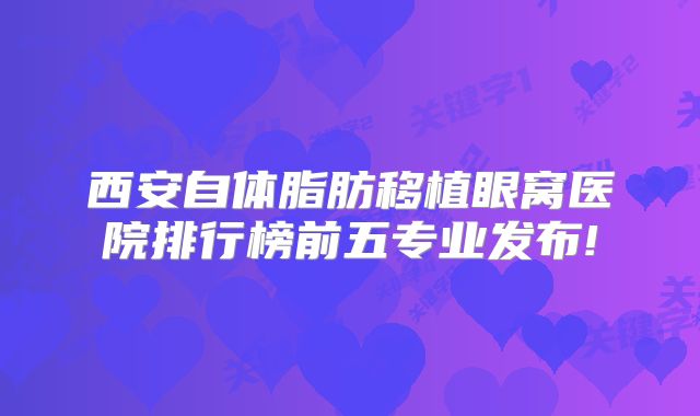 西安自体脂肪移植眼窝医院排行榜前五专业发布!