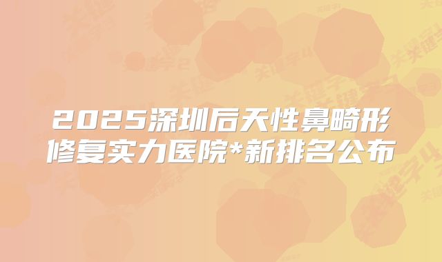 2025深圳后天性鼻畸形修复实力医院*新排名公布