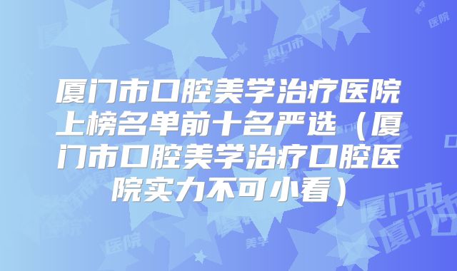 厦门市口腔美学治疗医院上榜名单前十名严选（厦门市口腔美学治疗口腔医院实力不可小看）