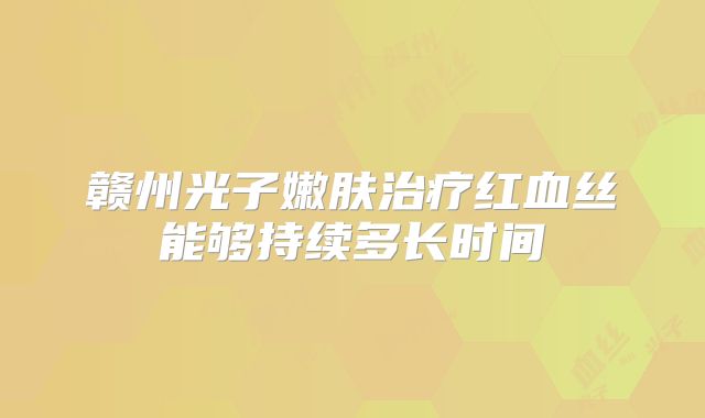 赣州光子嫩肤治疗红血丝能够持续多长时间