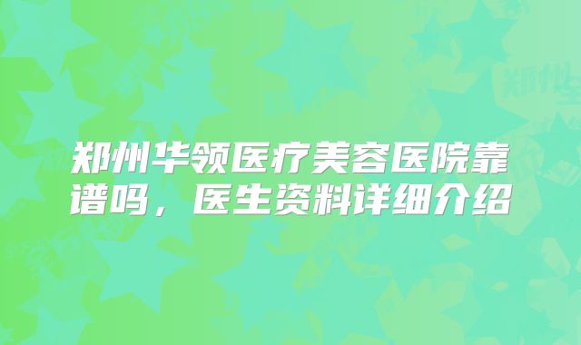 郑州华领医疗美容医院靠谱吗，医生资料详细介绍