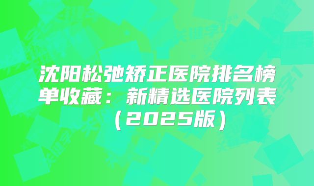 沈阳松弛矫正医院排名榜单收藏：新精选医院列表（2025版）