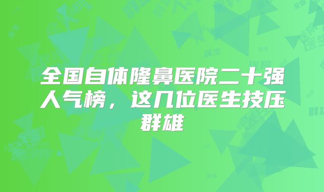 全国自体隆鼻医院二十强人气榜，这几位医生技压群雄