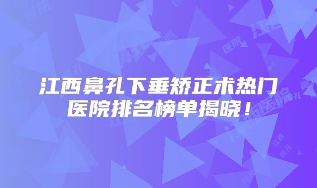 江西鼻孔下垂矫正术热门医院排名榜单揭晓！