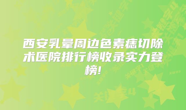 西安乳晕周边色素痣切除术医院排行榜收录实力登榜!