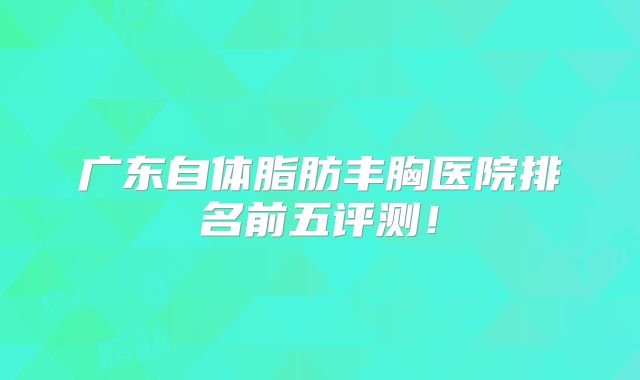 广东自体脂肪丰胸医院排名前五评测！