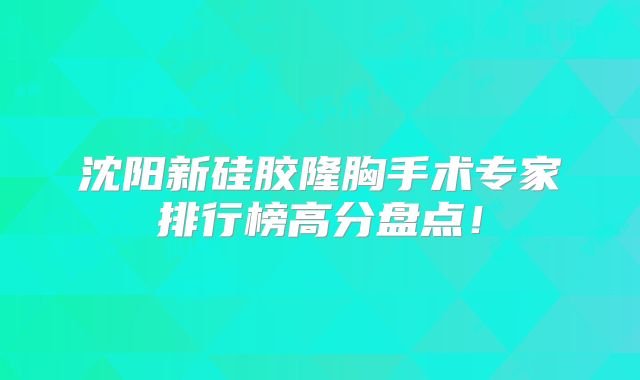 沈阳新硅胶隆胸手术专家排行榜高分盘点！