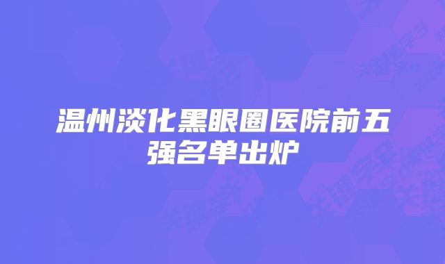 温州淡化黑眼圈医院前五强名单出炉