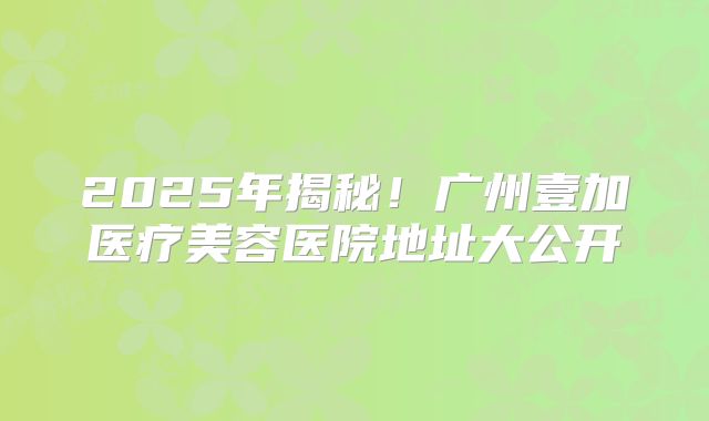 2025年揭秘！广州壹加医疗美容医院地址大公开