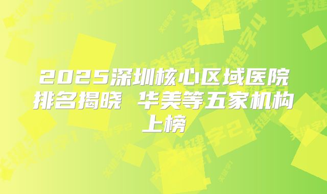 2025深圳核心区域医院排名揭晓 华美等五家机构上榜