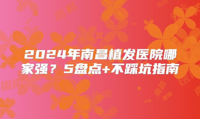 2024年南昌植发医院哪家强？5盘点+不踩坑指南