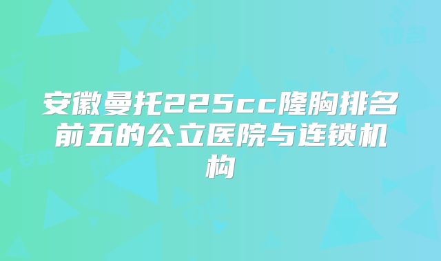安徽曼托225cc隆胸排名前五的公立医院与连锁机构