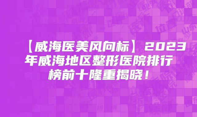 【威海医美风向标】2023年威海地区整形医院排行榜前十隆重揭晓！