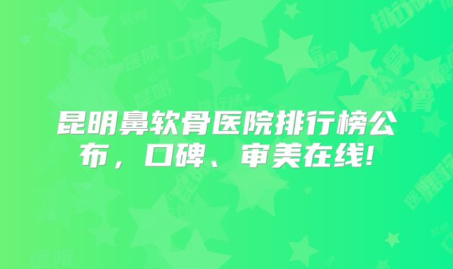 昆明鼻软骨医院排行榜公布，口碑、审美在线!