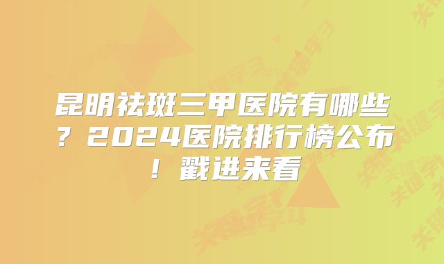 昆明祛斑三甲医院有哪些？2024医院排行榜公布！戳进来看