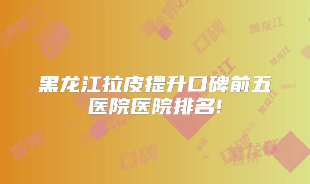 黑龙江拉皮提升口碑前五医院医院排名!