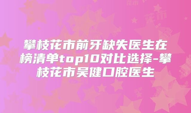 攀枝花市前牙缺失医生在榜清单top10对比选择-攀枝花市吴健口腔医生