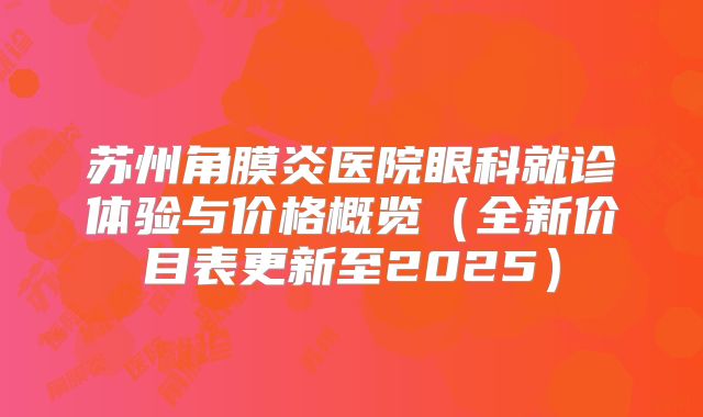 苏州角膜炎医院眼科就诊体验与价格概览（全新价目表更新至2025）