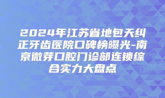 2024年江苏省地包天纠正牙齿医院口碑榜曝光-南京微芽口腔门诊部连锁综合实力大盘点