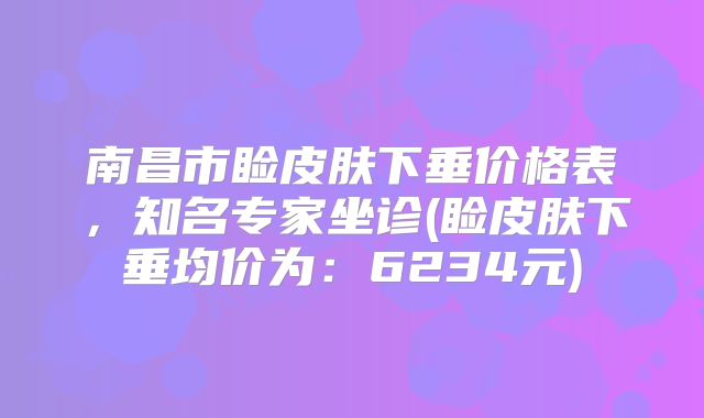 南昌市睑皮肤下垂价格表，知名专家坐诊(睑皮肤下垂均价为：6234元)
