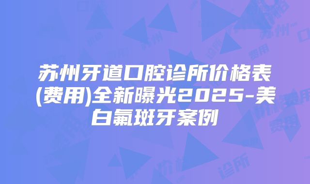 苏州牙道口腔诊所价格表(费用)全新曝光2025-美白氟斑牙案例