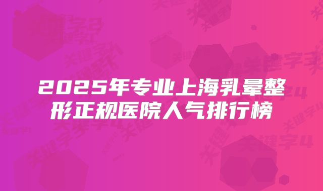 2025年专业上海乳晕整形正规医院人气排行榜