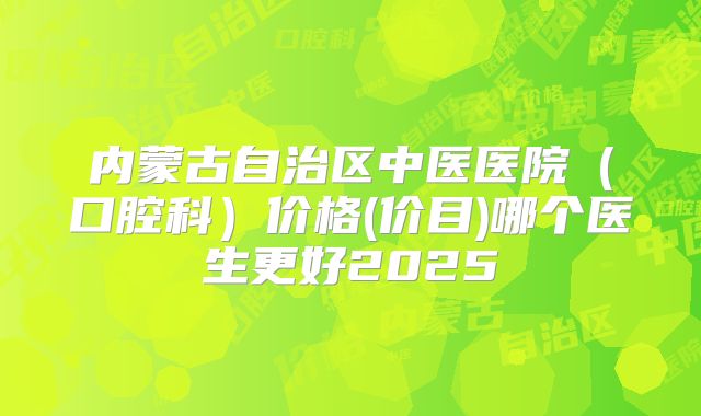 内蒙古自治区中医医院（口腔科）价格(价目)哪个医生更好2025