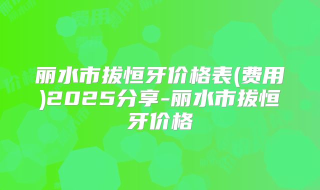 丽水市拔恒牙价格表(费用)2025分享-丽水市拔恒牙价格