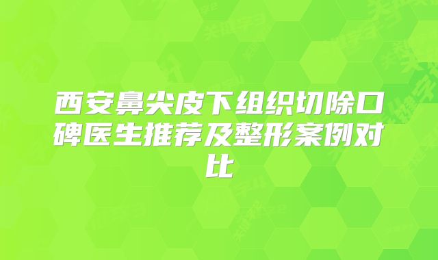 西安鼻尖皮下组织切除口碑医生推荐及整形案例对比