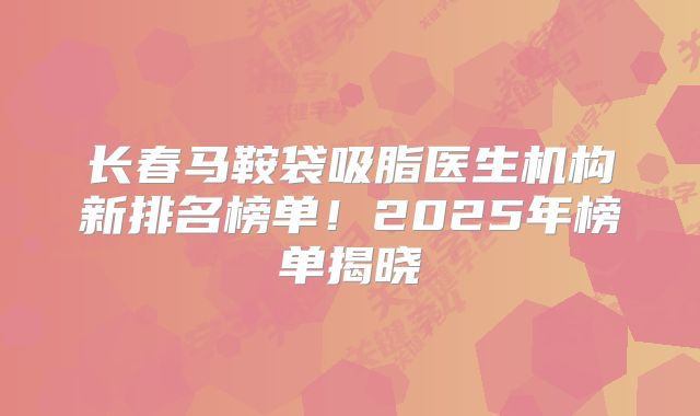 长春马鞍袋吸脂医生机构新排名榜单！2025年榜单揭晓