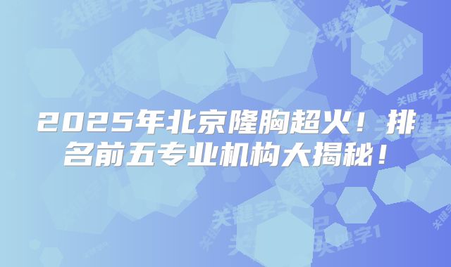 2025年北京隆胸超火！排名前五专业机构大揭秘！