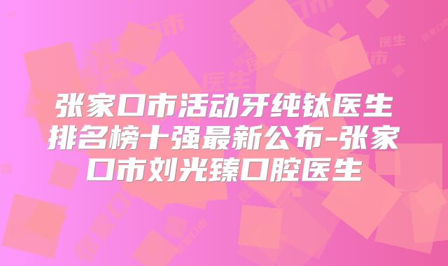 张家口市活动牙纯钛医生排名榜十强最新公布-张家口市刘光臻口腔医生