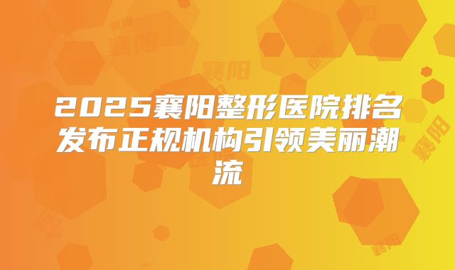 2025襄阳整形医院排名发布正规机构引领美丽潮流