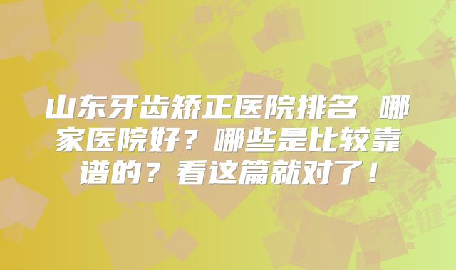 山东牙齿矫正医院排名 哪家医院好？哪些是比较靠谱的？看这篇就对了！